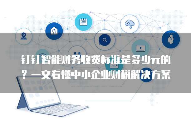 钉钉智能财务收费标准是多少元的?一文看懂中小企业财税解决方案