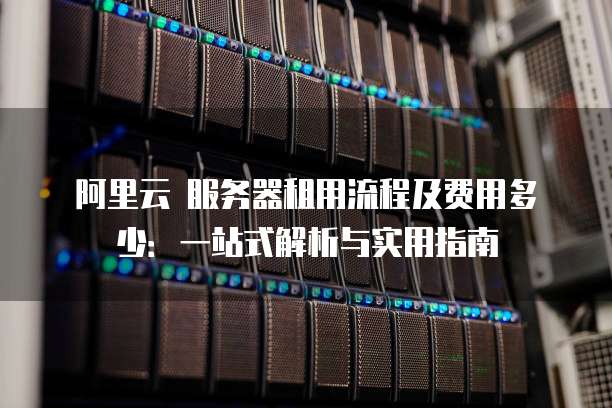 阿里云 服务器租用流程及费用多少:一站式解析与实用指南