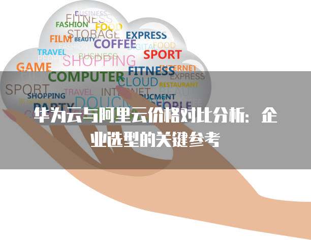 华为云与阿里云价格对比分析:企业选型的关键参考