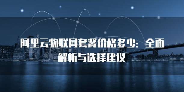 阿里云物联网套餐价格多少:全面解析与选择建议