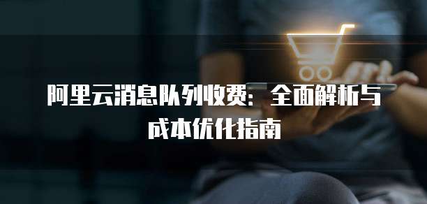 阿里云消息队列收费:全面解析与成本优化指南
