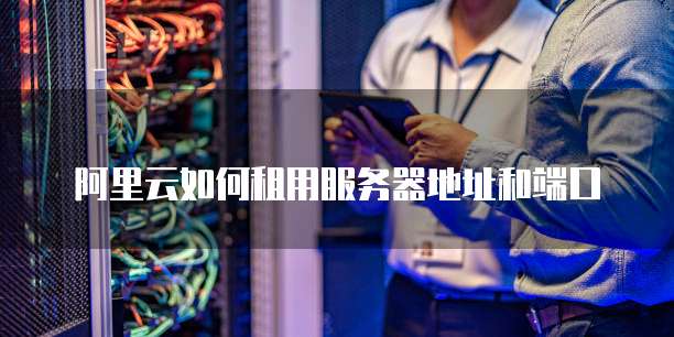 阿里云如何租用服务器地址和端口