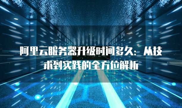 阿里云服务器升级时间多久：从技术到实践的全方位解析