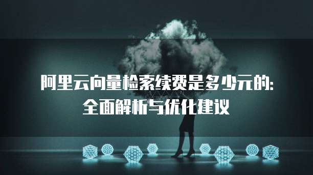 阿里云向量检索续费是多少元的:全面解析与优化建议