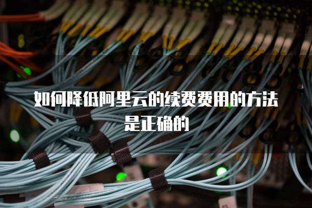 如何降低阿里云的续费费用的方法是正确的