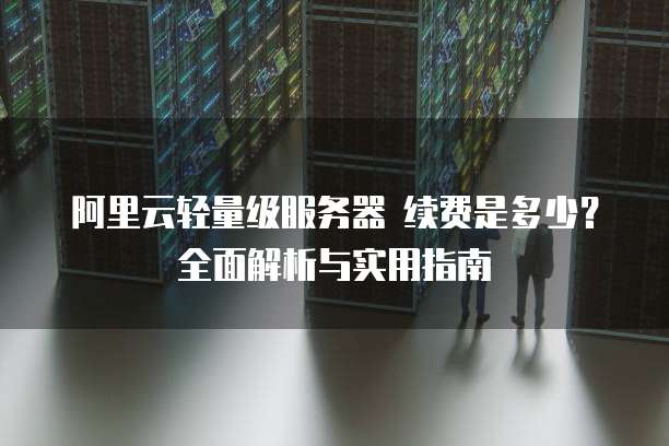 阿里云轻量级服务器 续费是多少?全面解析与实用指南