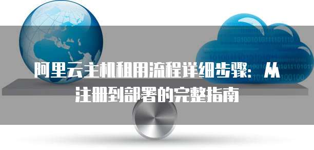 阿里云主机租用流程详细步骤:从注册到部署的完整指南