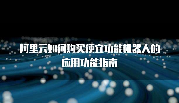 阿里云如何购买便宜功能机器人的应用功能指南
