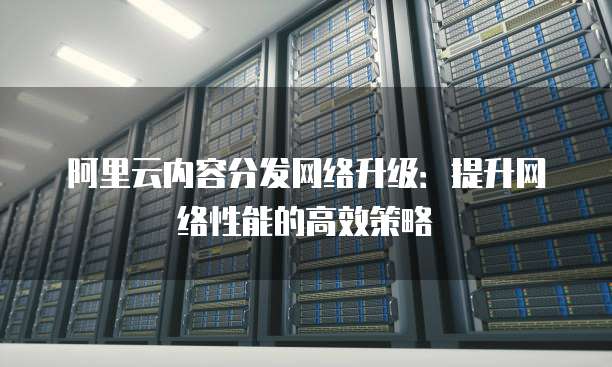 阿里云内容分发网络升级:提升网络性能的高效策略