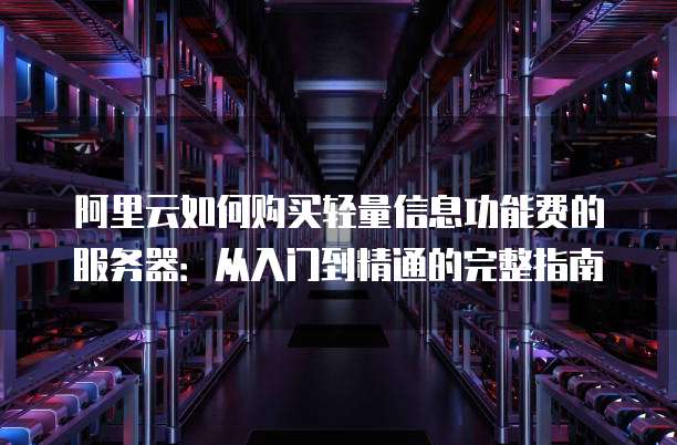 阿里云如何购买轻量信息功能费的服务器:从入门到精通的完整指南