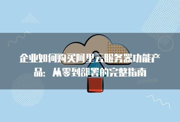 企业如何购买阿里云服务器功能产品:从零到部署的完整指南