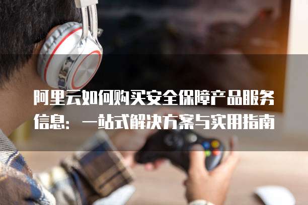 阿里云如何购买安全保障产品服务信息:一站式解决方案与实用指南