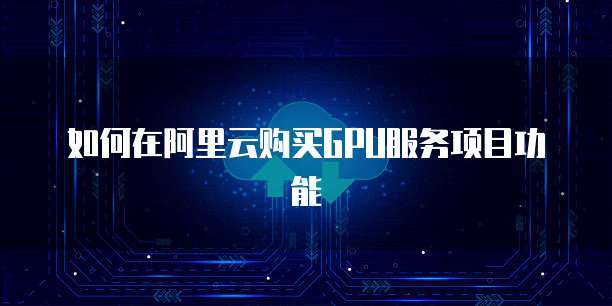 如何在阿里云购买GPU服务项目功能