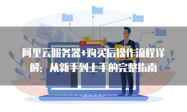 阿里云服务器+购买后操作流程详解:从新手到上手的完整指南