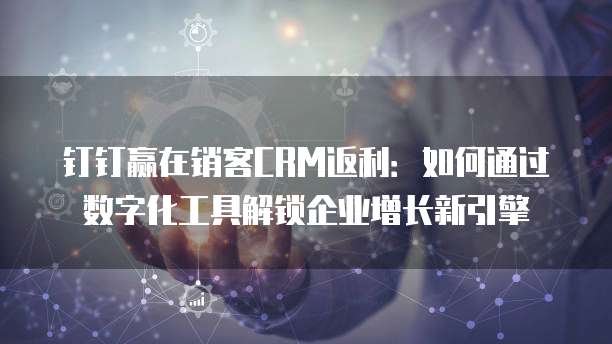 钉钉赢在销客CRM返利:如何通过数字化工具解锁企业增长新引擎