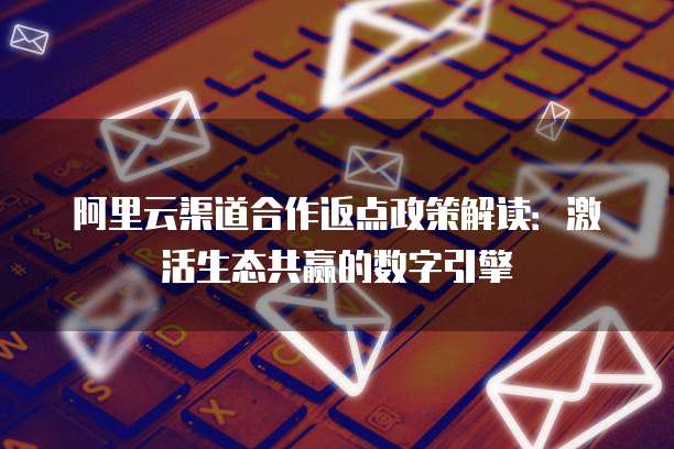 阿里云渠道合作返点政策解读:激活生态共赢的数字引擎