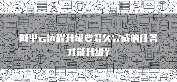 阿里云远程升级要多久完成的任务才能升级?