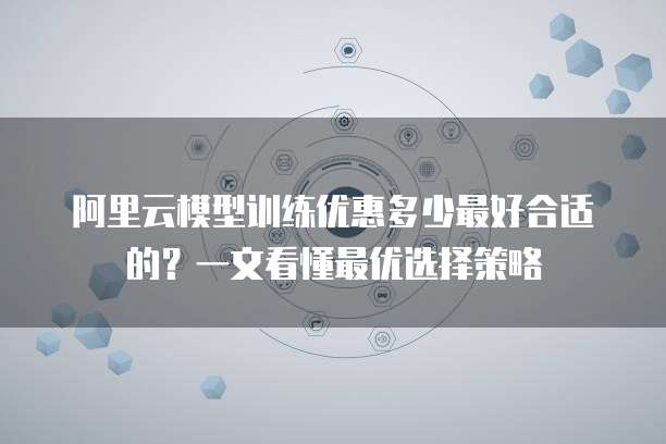 阿里云模型训练优惠多少最好合适的？一文看懂最优选择策略