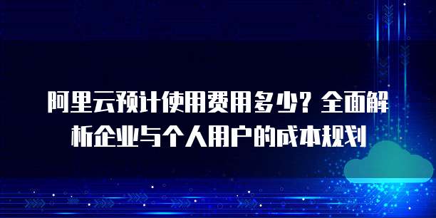 阿里云预计使用费用多少？全面解析企业与个人用户的成本规划