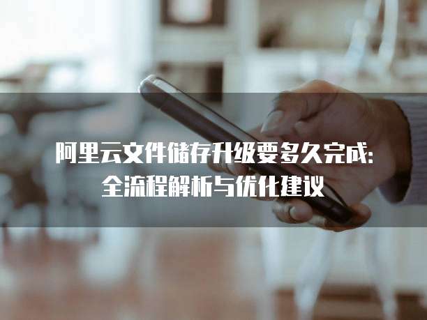 阿里云文件储存升级要多久完成：全流程解析与优化建议