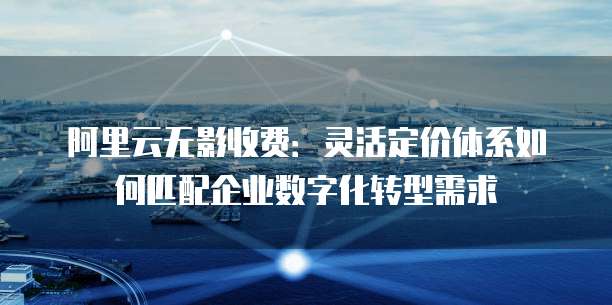 阿里云无影收费:灵活定价体系如何匹配企业数字化转型需求
