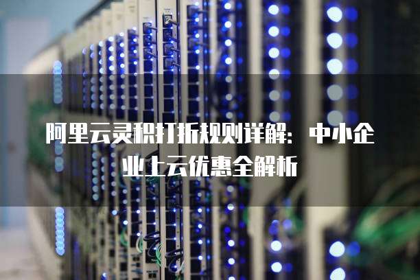 阿里云灵积打折规则详解:中小企业上云优惠全解析