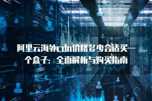 阿里云海外cdn价格多少合适买一个盒子：全面解析与购买指南