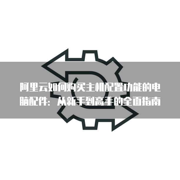 阿里云如何购买主机配置功能的电脑配件:从新手到高手的全面指南