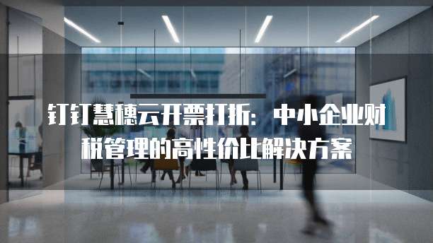钉钉慧穗云开票打折：中小企业财税管理的高性价比解决方案
