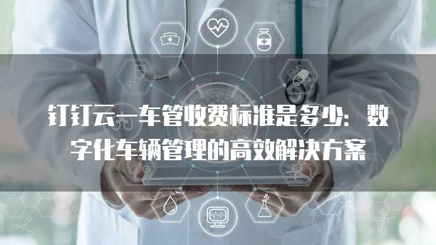 钉钉云一车管收费标准是多少:数字化车辆管理的高效解决方案