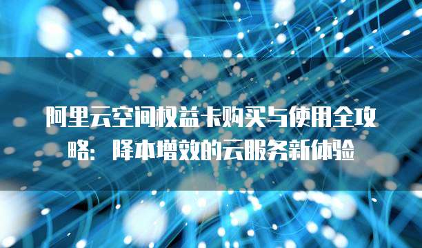 阿里云空间权益卡购买与使用全攻略：降本增效的云服务新体验