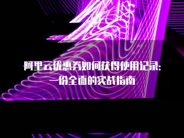 阿里云优惠券如何获得使用记录：一份全面的实战指南