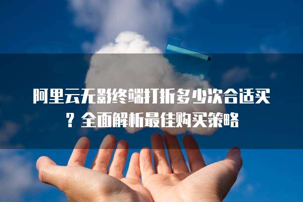阿里云无影终端打折多少次合适买?全面解析最佳购买策略