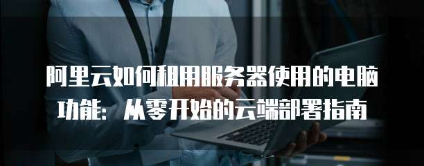 阿里云如何租用服务器使用的电脑功能:从零开始的云端部署指南