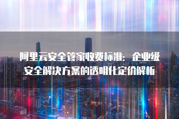 阿里云安全管家收费标准:企业级安全解决方案的透明化定价解析