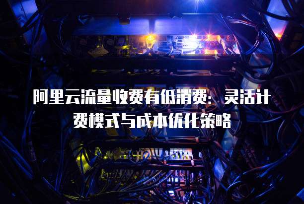 阿里云流量收费有低消费：灵活计费模式与成本优化策略