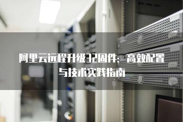 阿里云远程升级32固件:高效配置与技术实践指南