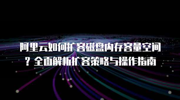 阿里云如何扩容磁盘内存容量空间?全面解析扩容策略与操作指南