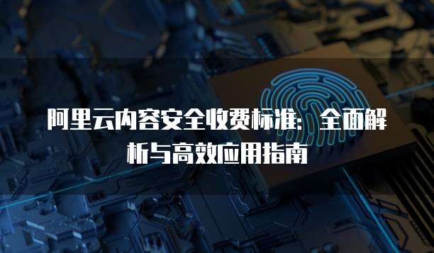 阿里云内容安全收费标准:全面解析与高效应用指南