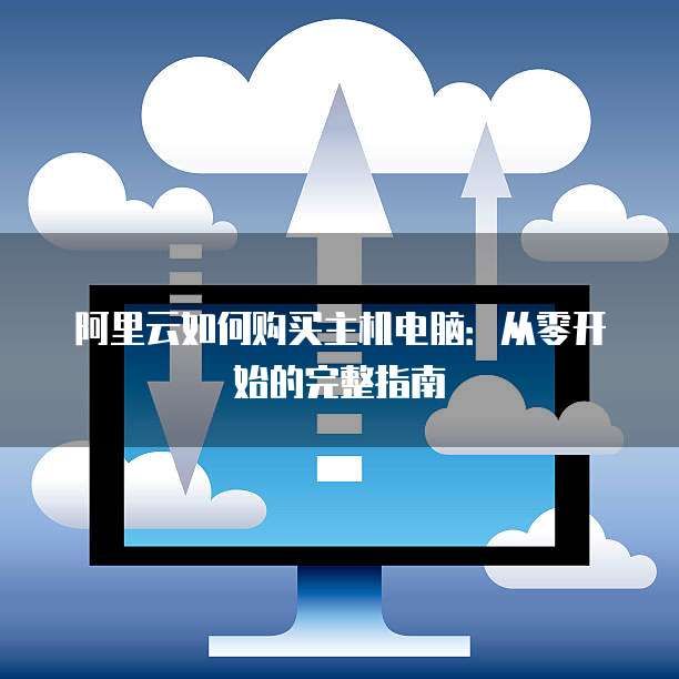 阿里云如何购买主机电脑:从零开始的完整指南