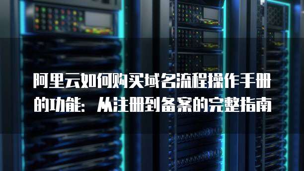 阿里云如何购买域名流程操作手册的功能:从注册到备案的完整指南