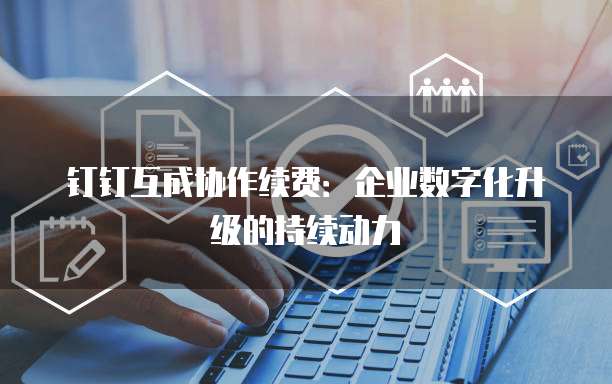 钉钉互成协作续费:企业数字化升级的持续动力