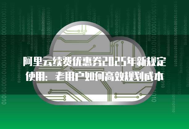 阿里云续费优惠券2025年新规定使用:老用户如何高效规划成本