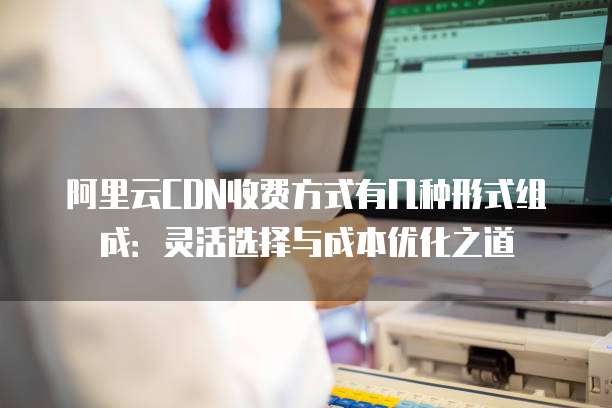 阿里云CDN收费方式有几种形式组成:灵活选择与成本优化之道