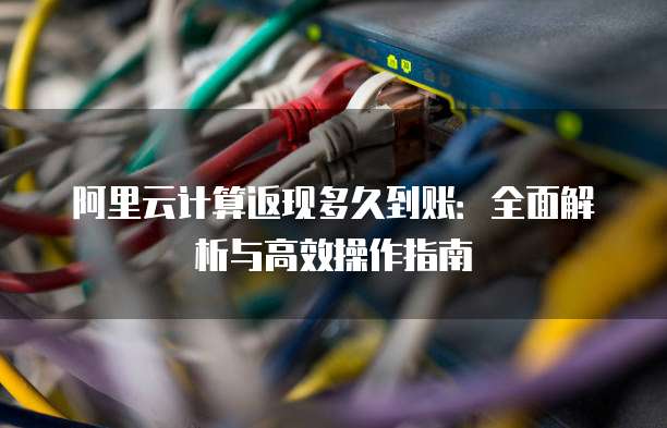 阿里云计算返现多久到账：全面解析与高效操作指南