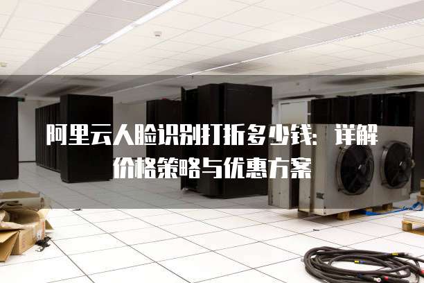 阿里云人脸识别打折多少钱:详解价格策略与优惠方案
