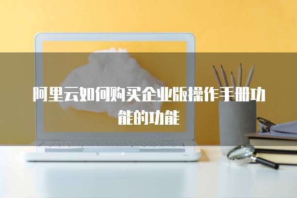 阿里云如何购买企业版操作手册功能的功能