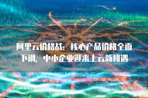 阿里云价格战:核心产品价格全面下调,中小企业迎来上云新机遇