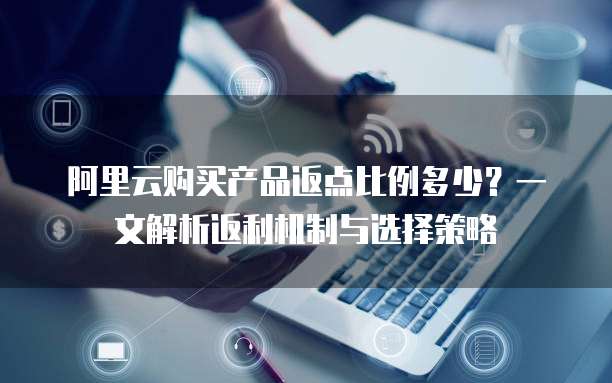 阿里云购买产品返点比例多少?一文解析返利机制与选择策略