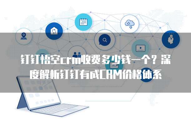 钉钉悟空crm收费多少钱一个?深度解析钉钉有成CRM价格体系